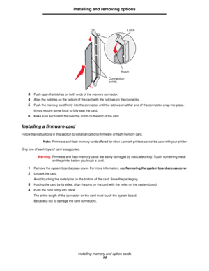 Page 14Installing memory and option cards
14
Installing and removing options
3Push open the latches on both ends of the memory connector.
4Align the notches on the bottom of the card with the notches on the connector.
5Push the memory card firmly into the connector until the latches on either end of the connector snap into place.
It may require some force to fully seat the card.
6Make sure each latch fits over the notch on the end of the card
Installing a firmware card
Follow the instructions in this section to...