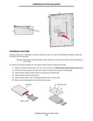 Page 15Installing memory and option cards
15
Installing and removing options
Installing a hard disk
Follow the instructions in this section to install an optional hard disk. You need a small flathead screwdriver to attach the 
hard disk to the mounting plate.
Warning:Hard disks are easily damaged by static electricity. Touch something metal on the printer before you 
touch a disk.
If an option card has been installed, you may need to remove it before installing the hard disk.
1Remove the system board access...