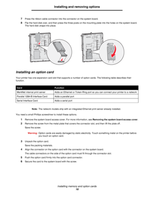 Page 16Installing memory and option cards
16
Installing and removing options
7Press the ribbon cable connector into the connector on the system board.
8Flip the hard disk over, and then press the three posts on the mounting plate into the holes on the system board. 
The hard disk snaps into place.
Installing an option card
Your printer has one expansion card slot that supports a number of option cards. The following table describes their 
function.
Note:The network models ship with an integrated Ethernet print...
