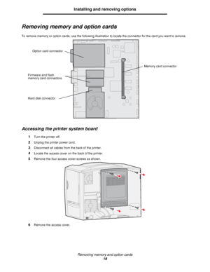 Page 18Removing memory and option cards
18
Installing and removing options
Removing memory and option cards
To remove memory or option cards, use the following illustration to locate the connector for the card you want to remove.
Accessing the printer system board
1Turn the printer off.
2Unplug the printer power cord.
3Disconnect all cables from the back of the printer.
4Locate the access cover on the back of the printer.
5Remove the four access cover screws as shown.
6Remove the access cover.
Firmware and...