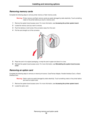 Page 19Removing memory and option cards
19
Installing and removing options
Removing memory cards
Complete the following steps to remove printer memory or flash memory cards.
Warning:Printer memory and flash memory cards are easily damaged by static electricity. Touch something 
metal on the printer before you touch a memory card.
1Remove the system board access cover. For more information, see Accessing the printer system board.
2Locate the memory card you want to remove.
3Push the latches on both ends of the...