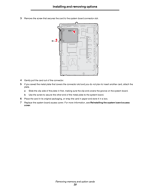 Page 20Removing memory and option cards
20
Installing and removing options
3Remove the screw that secures the card to the system board connector slot.
4Gently pull the card out of the connector.
5If you saved the metal plate that covers the connector slot and you do not plan to insert another card, attach the 
plate.
aSlide the clip side of the plate in first, making sure the clip end covers the groove on the system board.
bUse the screw to secure the other end of the metal plate to the system board.
6Place the...