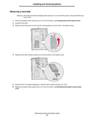 Page 21Removing memory and option cards
21
Installing and removing options
Removing a hard disk
Warning:Hard disks are easily damaged by static electricity. Touch something metal on the printer before you 
touch a disk.
1Remove the system board access cover. For more information, see Accessing the printer system board.
2Locate the hard disk.
3Gently pull the three posts on the hard disk mounting plate out of the holes on the system board.
4Gently pull the ribbon cable connector out of the connector on the...