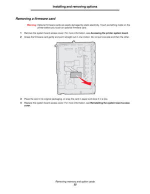 Page 22Removing memory and option cards
22
Installing and removing options
Removing a firmware card
Warning:Optional firmware cards are easily damaged by static electricity. Touch something metal on the 
printer before you touch an optional firmware card.
1Remove the system board access cover. For more information, see Accessing the printer system board.
2Grasp the firmware card gently and pull it straight out in one motion. Do not pull one side and then the other.
3Place the card in its original packaging, or...