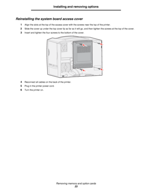Page 23Removing memory and option cards
23
Installing and removing options
Reinstalling the system board access cover
1Align the slots at the top of the access cover with the screws near the top of the printer.
2Slide the cover up under the top cover lip as far as it will go, and then tighten the screws at the top of the cover.
3Insert and tighten the four screws to the bottom of the cover.
4Reconnect all cables on the back of the printer.
5Plug in the printer power cord.
6Turn the printer on.
Downloaded From...