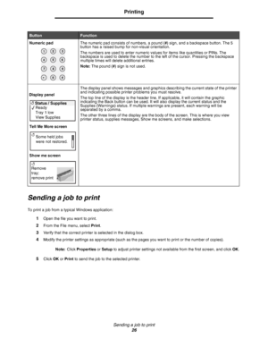 Page 26Sending a job to print
26
Printing
Sending a job to print
To print a job from a typical Windows application:
1Open the file you want to print.
2From the File menu, select Print.
3Verify that the correct printer is selected in the dialog box.
4Modify the printer settings as appropriate (such as the pages you want to print or the number of copies).
Note:Click Properties or Setup to adjust printer settings not available from the first screen, and click OK. 
5Click OK or Print to send the job to the selected...