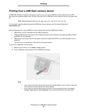 Page 27Printing from a USB flash memory device
27
Printing
Printing from a USB flash memory device
A USB Direct interface is located on the operator panel so you can insert a USB flash memory device and print PDF 
documents and supported graphic files. Printing a document from a USB flash memory device is similar to printing a held 
job.
Note:Supported graphic types are .gif, .jpeg, .jpg, .bmp, .png, .tiff, .tif, .pcx, and .dcx. 
For information regarding tested and approved USB flash memory devices, see the...