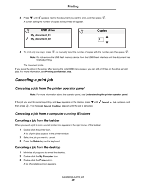 Page 28Canceling a print job
28
Printing
3Press   until   appears next to the document you want to print, and then press  .
A screen asking the number of copies to be printed will appear.
4To print only one copy, press  , or manually input the number of copies with the number pad, then press  .
Note:Do not remove the USB flash memory device from the USB Direct interface until the document has 
finished printing.
The document prints.
If you leave the drive in the printer after leaving the initial USB menu...