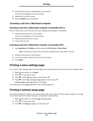 Page 29Printing a menu settings page
29
Printing
4Double-click the printer you selected when you sent the job.
A list of print jobs appears in the printer window.
5Select the job you want to cancel.
6Press the Delete key on the keyboard.
Canceling a job from a Macintosh computer
Canceling a job from a Macintosh computer running Mac OS 9.x
When you send a job to print, the printer icon for your selected printer appears on the desktop.
1Double-click the printer icon on your desktop.
A list of print jobs appears...