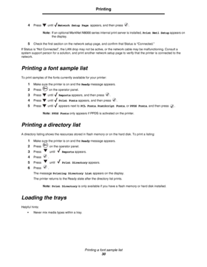 Page 30Printing a font sample list
30
Printing
4Press  until Network Setup Page appears, and then press  .
Note:If an optional MarkNet N8000 series internal print server is installed, Print Net1 Setup appears on 
the display.
5Check the first section on the network setup page, and confirm that Status is “Connected.”
If Status is “Not Connected”, the LAN drop may not be active, or the network cable may be malfunctioning. Consult a 
system support person for a solution, and print another network setup page to...