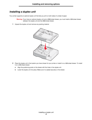 Page 8Installing a duplex unit
8
Installing and removing options
Installing a duplex unit
Your printer supports an optional duplex unit that lets you print on both sides of a sheet of paper.
Warning:If you have an optional duplex unit and a 2000-sheet drawer, you must install a 500-sheet drawer 
between the duplex unit and the 2000-sheet drawer.
1Unpack the duplex unit and remove any packing material.
2Place the duplex unit in the location you have chosen for your printer or install it on a 500-sheet drawer....