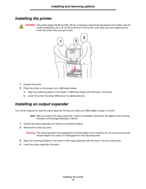 Page 9Installing the printer
9
Installing and removing options
Installing the printer
CAUTION:The printer weighs 48–82 kg (105–181 lb). It requires at least three (3) people to lift it safely. Use the 
printer handholds to lift it, do not lift by the front of the printer, and make sure your fingers are not 
under the printer when you set it down.
1Unpack the printer.
2Place the printer on the duplex unit or 500-sheet drawer:
aAlign the positioning posts on the duplex or 500-sheet drawer with the holes in the...