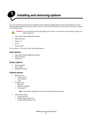 Page 5Installing and removing options
5
1Installing and removing options
You can customize your printer memory capacity and connectivity by adding optional cards and input devices. You can 
also use these instructions to help you locate an option for removal. Install the printer and any options you have purchased 
in the following order:
CAUTION:If you are installing options after setting up the printer, turn the printer off and unplug the power cord 
before continuing.
•High capacity feeder (2000-sheet...