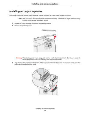 Page 11Installing an output expander
11
Installing and removing options
Installing an output expander
Your printer supports an optional output expander that lets you stack up to 650 sheets of paper in one bin.
Note:After you unpack the output expander, install it immediately. Otherwise, the edges of the mounting 
brackets could damage tabletops or fabrics.
1Unpack the output expander and remove any packing material. 
2Remove the printer top cover.
Warning:The output expander tray is designed to hold the weight...