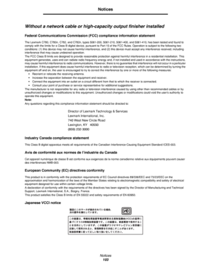 Page 103Notices
103
Notices
Without a network cable or high-capacity output finisher installed
Federal Communications Commission (FCC) compliance information statement
The Lexmark C780, C780n, C782, and C782n, types 5061-200, 5061-210, 5061-400, and 5061-410, has been tested and found to 
comply with the limits for a Class B digital device, pursuant to Part 15 of the FCC Rules. Operation is subject to the following two 
conditions: (1) this device may not cause harmful interference, and (2) this device must...