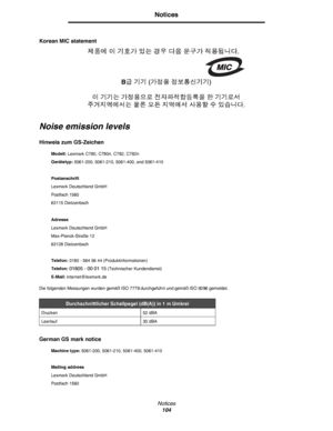 Page 104Notices
104
Notices
Korean MIC statement
Noise emission levels
Hinweis zum GS-Zeichen 
Die folgenden Messungen wurden gemäß ISO 7779 durchgeführt und gemäß ISO 9296 gemeldet.
German GS mark notice
Modell: Lexmark C780, C780n, C782, C782n
Gerätetyp: 5061-200, 5061-210, 5061-400, and 5061-410
Postanschrift
Lexmark Deutschland GmbH
Postfach 1560 
63115 Dietzenbach
Adresse
Lexmark Deutschland GmbH
Max-Planck-Straße 12
63128 Dietzenbach
Telefon: 0180 - 564 56 44 (Produktinformationen)
Telefon: 
01805 - 00 01...