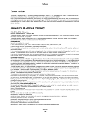 Page 108Notices
108
Notices
Laser notice
The printer is certified in the U.S. to conform to the requirements of DHHS 21 CFR Subchapter J for Class I (1) laser products, and 
elsewhere is certified as a Class I laser product conforming to the requirements of IEC 60825-1.
Class I laser products are not considered to be hazardous. The printer contains internally a Class IIIb (3b) laser that is nominally a 5 
milliwatt gallium arsenide laser operating in the wavelength region of 770-795 nanometers. The laser system...