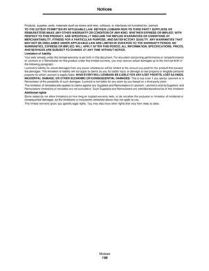 Page 109Notices
109
Notices
Products, supplies, parts, materials (such as toners and inks), software, or interfaces not furnished by Lexmark
TO THE EXTENT PERMITTED BY APPLICABLE LAW, NEITHER LEXMARK NOR ITS THIRD PARTY SUPPLIERS OR 
REMARKETERS MAKE ANY OTHER WARRANTY OR CONDITION OF ANY KIND, WHETHER EXPRESS OR IMPLIED, WITH 
RESPECT TO THIS PRODUCT, AND SPECIFICALLY DISCLAIM THE IMPLIED WARRANTIES OR CONDITIONS OF 
MERCHANTABILITY, FITNESS FOR A PARTICULAR PURPOSE, AND SATISFACTORY QUALITY. ANY WARRANTIES...