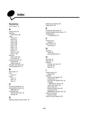 Page 110110
 Index
Numerics
5-bin mailbox 13
A
access doors 65
adjusting
Power Saver 80
areas
Area A 67
Area B 67
Area C 68
Area E 69
Area G 68
Area J 70
Area K 70
Area L 70
Area M 71
Area T 69
Area T1 69
attaching
option cards 20
print server 20
auto size sensing 40
disabling 85
special sizes 85
automatic tray linking 40
avoiding paper jams 47
B
Back button 27
bins
linking 41
button
back 27
menu 27
stop 27
C
card stock guidelines 53
characteristics, media 48
letterhead 50
confidential jobs
entering user name...