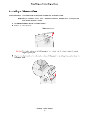 Page 13Installing a 5-bin mailbox
13
Installing and removing options
Installing a 5-bin mailbox
Your printer supports a 5-bin mailbox that lets you collate and stack up to 500 sheets of paper.
Note:After you unpack the mailbox, install it immediately. Otherwise, the edges of the mounting brackets 
could damage tabletops or fabrics.
1Unpack the mailbox and remove any packing material.
2Remove the printer top cover.
Warning:The mailbox is designed to hold the weight of print material only. Do not use it as a...