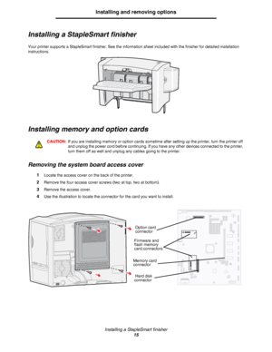 Page 15Installing a StapleSmart finisher
15
Installing and removing options
Installing a StapleSmart finisher
Your printer supports a StapleSmart finisher. See the information sheet included with the finisher for detailed installation 
instructions. 
Installing memory and option cards
CAUTION:If you are installing memory or option cards sometime after setting up the printer, turn the printer off 
and unplug the power cord before continuing. If you have any other devices connected to the printer, 
turn them off...