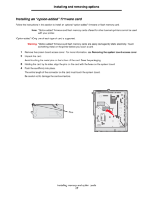 Page 17Installing memory and option cards
17
Installing and removing options
Installing an “option-added” firmware card
Follow the instructions in this section to install an optional “option-added” firmware or flash memory card.
Note:“Option-added” firmware and flash memory cards offered for other Lexmark printers cannot be used 
with your printer.
“Option-added” fiOnly one of each type of card is supported.
Warning:“Option-added” firmware and flash memory cards are easily damaged by static electricity. Touch...