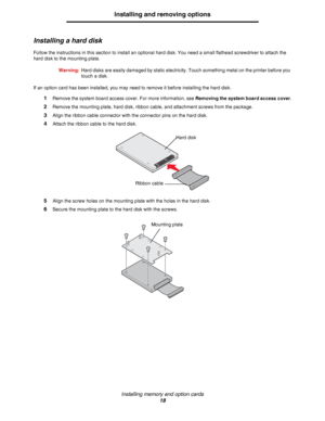 Page 18Installing memory and option cards
18
Installing and removing options
Installing a hard disk
Follow the instructions in this section to install an optional hard disk. You need a small flathead screwdriver to attach the 
hard disk to the mounting plate.
Warning:Hard disks are easily damaged by static electricity. Touch something metal on the printer before you 
touch a disk.
If an option card has been installed, you may need to remove it before installing the hard disk.
1Remove the system board access...