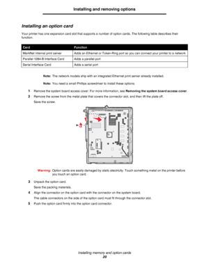 Page 20Installing memory and option cards
20
Installing and removing options
Installing an option card
Your printer has one expansion card slot that supports a number of option cards. The following table describes their 
function.
Note:The network models ship with an integrated Ethernet print server already installed.
Note:You need a small Phillips screwdriver to install these options.
1Remove the system board access cover. For more information, see Removing the system board access cover.
2Remove the screw from...