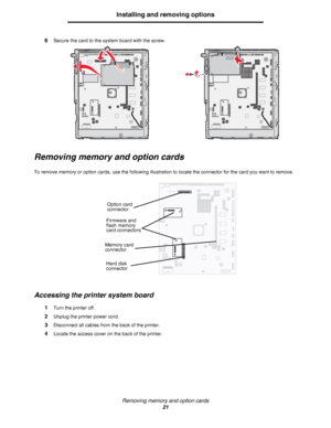 Page 21Removing memory and option cards
21
Installing and removing options
6Secure the card to the system board with the screw.
Removing memory and option cards
To remove memory or option cards, use the following illustration to locate the connector for the card you want to remove.
Accessing the printer system board
1Turn the printer off.
2Unplug the printer power cord.
3Disconnect all cables from the back of the printer.
4Locate the access cover on the back of the printer.
Option card 
connector
Firmware and...