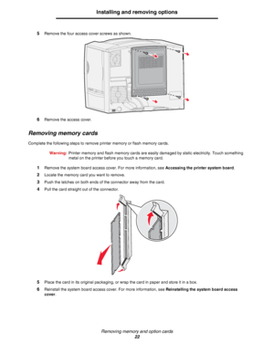 Page 22Removing memory and option cards
22
Installing and removing options
5Remove the four access cover screws as shown.
6Remove the access cover.
Removing memory cards
Complete the following steps to remove printer memory or flash memory cards.
Warning:Printer memory and flash memory cards are easily damaged by static electricity. Touch something 
metal on the printer before you touch a memory card.
1Remove the system board access cover. For more information, see Accessing the printer system board.
2Locate...