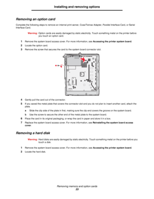 Page 23Removing memory and option cards
23
Installing and removing options
Removing an option card
Complete the following steps to remove an internal print server, Coax/Twinax Adapter, Parallel Interface Card, or Serial 
Interface Card.
Warning:Option cards are easily damaged by static electricity. Touch something metal on the printer before 
you touch an option card.
1Remove the system board access cover. For more information, see Accessing the printer system board.
2Locate the option card.
3Remove the screw...