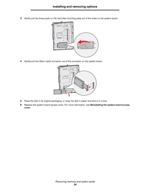 Page 24Removing memory and option cards
24
Installing and removing options
3Gently pull the three posts on the hard disk mounting plate out of the holes on the system board.
4Gently pull the ribbon cable connector out of the connector on the system board.
5Place the disk in its original packaging, or wrap the disk in paper and store it in a box.
6Replace the system board access cover. For more information, see Reinstalling the system board access 
cover.
Downloaded From ManualsPrinter.com Manuals 