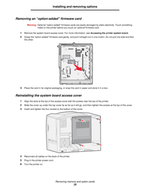 Page 25Removing memory and option cards
25
Installing and removing options
Removing an “option-added” firmware card
Warning:Optional “option-added” firmware cards are easily damaged by static electricity. Touch something 
metal on the printer before you touch an optional firmware card.
1Remove the system board access cover. For more information, see Accessing the printer system board.
2Grasp the “option-added” firmware card gently, and pull it straight out in one motion. Do not pull one side and then 
the...