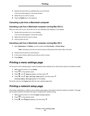 Page 31Printing a menu settings page
31
Printing
4Double-click the printer you selected when you sent the job.
A list of print jobs appears in the printer window.
5Select the job you want to cancel.
6Press the Delete key on the keyboard.
Canceling a job from a Macintosh computer
Canceling a job from a Macintosh computer running Mac OS 9.x
When you send a job to print, the printer icon for your selected printer appears on the desktop.
1Double-click the printer icon on your desktop.
A list of print jobs appears...