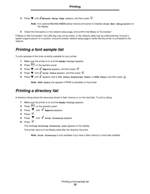 Page 32Printing a font sample list
32
Printing
4Press  until Network Setup Page appears, and then press  .
Note:If an optional MarkNet N8000 series internal print server is installed, Print Net1 Setup appears on 
the display.
5Check the first section on the network setup page, and confirm that Status is “Connected.”
If Status is “Not Connected”, the LAN drop may not be active, or the network cable may be malfunctioning. Consult a 
system support person for a solution, and print another network setup page to...