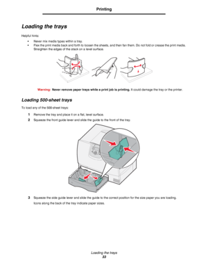 Page 33Loading the trays
33
Printing
Loading the trays
Helpful hints:
•Never mix media types within a tray.
•Flex the print media back and forth to loosen the sheets, and then fan them. Do not fold or crease the print media. 
Straighten the edges of the stack on a level surface.
Warning:Never remove paper trays while a print job is printing. It could damage the tray or the printer.
Loading 500-sheet trays
To load any of the 500-sheet trays:
1Remove the tray and place it on a flat, level surface.
2Squeeze the...