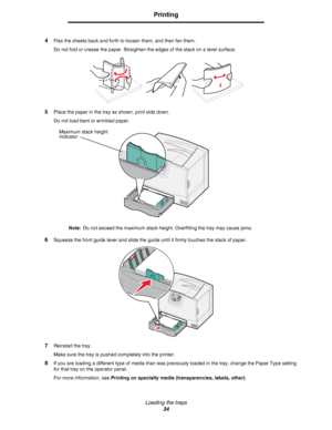 Page 34Loading the trays
34
Printing
4Flex the sheets back and forth to loosen them, and then fan them.
Do not fold or crease the paper. Straighten the edges of the stack on a level surface.
5Place the paper in the tray as shown, print side down.
Do not load bent or wrinkled paper.
Note:Do not exceed the maximum stack height. Overfilling the tray may cause jams.
6Squeeze the front guide lever and slide the guide until it firmly touches the stack of paper.
7Reinstall the tray.
Make sure the tray is pushed...