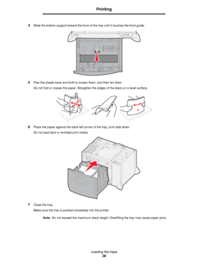 Page 36Loading the trays
36
Printing
4Slide the bottom support toward the front of the tray until it touches the front guide.
5Flex the sheets back and forth to loosen them, and then fan them.
Do not fold or crease the paper. Straighten the edges of the stack on a level surface.
6Place the paper against the back left corner of the tray, print side down.
Do not load bent or wrinkled print media.
7Close the tray.
Make sure the tray is pushed completely into the printer.
Note:Do not exceed the maximum stack...