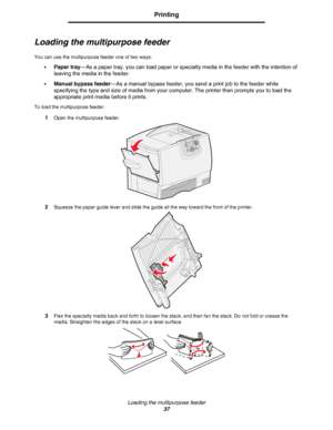Page 37Loading the multipurpose feeder
37
Printing
Loading the multipurpose feeder
You can use the multipurpose feeder one of two ways:
•
Paper tray—As a paper tray, you can load paper or specialty media in the feeder with the intention of 
leaving the media in the feeder.
•Manual bypass feeder—As a manual bypass feeder, you send a print job to the feeder while 
specifying the type and size of media from your computer. The printer then prompts you to load the 
appropriate print media before it prints.
To load...