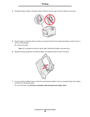 Page 38Loading the multipurpose feeder
38
Printing
4Arrange the stack of paper or specialty media correctly for the size, type, and print method you are using.
5Place the paper or specialty media, print side up, along the left side of the multipurpose feeder, and then push it in 
as far as it will easily go.
Do not force the media.
Note:Do not exceed the maximum stack height. Overfilling the feeder may cause jams.
6Squeeze the paper guide lever and slide the guide until it lightly touches the side of the...