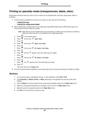 Page 39Printing on specialty media (transparencies, labels, other)
39
Printing
Printing on specialty media (transparencies, labels, other)
Follow these instructions when you want to print on media such as transparencies, card stock, glossy paper, labels, or 
envelopes.
1Load the media as specified for the tray you are using. For help, see any of the following:
–
Loading the trays
–Loading the multipurpose feeder
2
Set the Paper Size and Paper Type for the multipurpose feeder (MP Feeder Size and MP Feeder Type)...