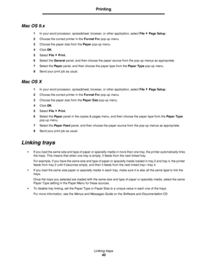 Page 40Linking trays
40
Printing
Mac OS 9.x
1In your word processor, spreadsheet, browser, or other application, select File  Page Setup.
2Choose the correct printer in the Format For pop-up menu.
3Choose the paper size from the Paper pop-up menu.
4Click OK.
5Select File  Print.
6Select the General panel, and then choose the paper source from the pop-up menus as appropriate.
7Select the Paper panel, and then choose the paper type from the Paper Type pop-up menu.
8Send your print job as usual.
Mac OS X
1In your...