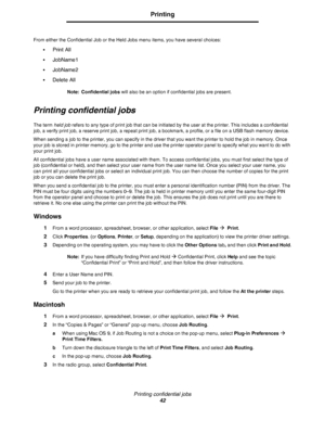 Page 42Printing confidential jobs
42
Printing
From either the Confidential Job or the Held Jobs menu items, you have several choices:
•
Print All
•JobName1
•JobName2
•Delete All
Note: Confidential jobs will also be an option if confidential jobs are present.
Printing confidential jobs
The term held job refers to any type of print job that can be initiated by the user at the printer. This includes a confidential 
job, a verify print job, a reserve print job, a repeat print job, a bookmark, a profile, or a file...