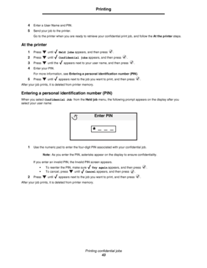 Page 43Printing confidential jobs
43
Printing
4Enter a User Name and PIN.
5Send your job to the printer.
Go to the printer when you are ready to retrieve your confidential print job, and follow the At the printer steps.
At the printer
1Press  until  Held jobs appears, and then press  .
2Press  until  Confidential jobs appears, and then press  .
3Press   until the   appears next to your user name, and then press  .
4Enter your PIN.
For more information, see Entering a personal identification number (PIN).
5Press...