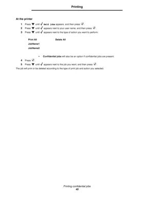 Page 45Printing confidential jobs
45
Printing
At the printer
1Press  until  Held jobs appears, and then press  .
2Press   until   appears next to your user name, and then press  .
3Press   until   appears next to the type of action you want to perform:
• Confidential jobs will also be an option if confidential jobs are present.
4Press .
5Press   until   appears next to the job you want, and then press  .
The job will print or be deleted according to the type of print job and action you selected.Print All Delete...