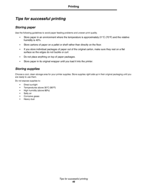 Page 46Tips for successful printing
46
Printing
Tips for successful printing
Storing paper
Use the following guidelines to avoid paper feeding problems and uneven print quality.
•
Store paper in an environment where the temperature is approximately 21°C (70°F) and the relative 
humidity is 40%.
•Store cartons of paper on a pallet or shelf rather than directly on the floor.
•If you store individual packages of paper out of the original carton, make sure they rest on a flat 
surface so the edges do not buckle or...