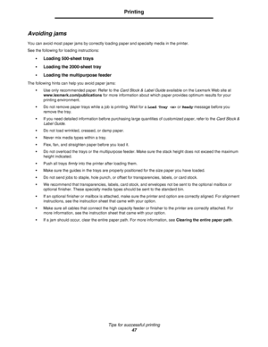 Page 47Tips for successful printing
47
Printing
Avoiding jams
You can avoid most paper jams by correctly loading paper and specialty media in the printer.
See the following for loading instructions:
•
Loading 500-sheet trays
•Loading the 2000-sheet tray
•Loading the multipurpose feeder
The following hints can help you avoid paper jams:
•Use only recommended paper. Refer to the Card Stock & Label Guide available on the Lexmark Web site at 
www.lexmark.com/publications for more information about which paper...