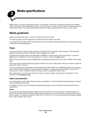 Page 48Media specifications
48
3
Media specifications
Media is paper, card stock, transparencies, labels, and envelopes. The last four are sometimes referred to as specialty 
media. The printer provides high quality printing on a variety of media. A number of things must be considered concerning 
media before printing. This chapter provides information to help make media selections and how to care for media.
Media guidelines
Selecting the appropriate media for the printer helps avoid printing problems.
The...