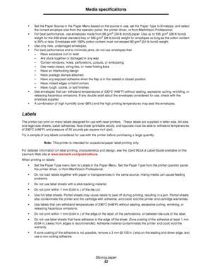 Page 52Storing paper
52
Media specifications
•Set the Paper Source in the Paper Menu based on the source in use, set the Paper Type to Envelope, and select 
the correct envelope size from the operator panel, the printer driver, or from MarkVision Professional.
•For best performance, use envelopes made from 90 g/m
2 (24 lb bond) paper. Use up to 105 g/m2 (28 lb bond) 
weight for the 250-sheet standard tray or 105 g/m2 (28 lb bond) weight for envelopes as long as the cotton content 
is 25% or less. Envelopes with...