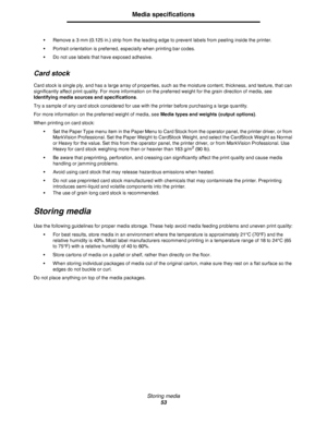 Page 53Storing media
53
Media specifications
•Remove a 3 mm (0.125 in.) strip from the leading edge to prevent labels from peeling inside the printer.
•Portrait orientation is preferred, especially when printing bar codes.
•Do not use labels that have exposed adhesive.
Card stock
Card stock is single ply, and has a large array of properties, such as the moisture content, thickness, and texture, that can 
significantly affect print quality. For more information on the preferred weight for the grain direction of...